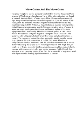 Video Games And The Video Game
Have you ever played a video game and wonder? How does this thing work? Who
invented it? Well you re in luck because I have all the information that you ll need
to know all about the history of video games. How video games have advanced
right along with technology that we use in everyday life. If you ask people. When
video games did first came out? Most people would say in the 1970 s and they
would be wrong. In 1958, William A. Higginbotham, an engineer working for the
United States government, came up with first game played on a type of screen. It
was a two player tennis game played on an oscilloscope, a piece of electronic
equipment with a 5 inch display . (The history of video games) In 1961, Steve
Russell developed the first game played on a computer called Space war . The
game was a hit with people, but only a very few would really have the chance to
enjoy it. The reason was because back then a computer was the size of a car and
very expensive this system cost about $120,000. Only about fifty of these
computer were ever sold. In the mid 1960 the Military wanted some sort of device
that would develop the reflexes of the military personnel. In 1966 Ralph Baer, an
employee of defense contractor Sanders Associates, addressed this demand when he
came up with the concept of a television gaming apparatus. (Miller) It took four
more year to get a working system. When Baer did he showed it to Magnavox, which
then signed him to a licensing agreement in 1971. In January
 