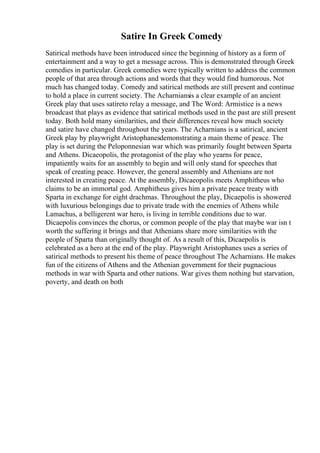 Satire In Greek Comedy
Satirical methods have been introduced since the beginning of history as a form of
entertainment and a way to get a message across. This is demonstrated through Greek
comedies in particular. Greek comedies were typically written to address the common
people of that area through actions and words that they would find humorous. Not
much has changed today. Comedy and satirical methods are still present and continue
to hold a place in current society. The Acharniansis a clear example of an ancient
Greek play that uses satireto relay a message, and The Word: Armistice is a news
broadcast that plays as evidence that satirical methods used in the past are still present
today. Both hold many similarities, and their differences reveal how much society
and satire have changed throughout the years. The Acharnians is a satirical, ancient
Greek play by playwright Aristophanesdemonstrating a main theme of peace. The
play is set during the Peloponnesian war which was primarily fought between Sparta
and Athens. Dicaeopolis, the protagonist of the play who yearns for peace,
impatiently waits for an assembly to begin and will only stand for speeches that
speak of creating peace. However, the general assembly and Athenians are not
interested in creating peace. At the assembly, Dicaeopolis meets Amphitheus who
claims to be an immortal god. Amphitheus gives him a private peace treaty with
Sparta in exchange for eight drachmas. Throughout the play, Dicaepolis is showered
with luxurious belongings due to private trade with the enemies of Athens while
Lamachus, a belligerent war hero, is living in terrible conditions due to war.
Dicaepolis convinces the chorus, or common people of the play that maybe war isn t
worth the suffering it brings and that Athenians share more similarities with the
people of Sparta than originally thought of. As a result of this, Dicaepolis is
celebrated as a hero at the end of the play. Playwright Aristophanes uses a series of
satirical methods to present his theme of peace throughout The Acharnians. He makes
fun of the citizens of Athens and the Athenian government for their pugnacious
methods in war with Sparta and other nations. War gives them nothing but starvation,
poverty, and death on both
 