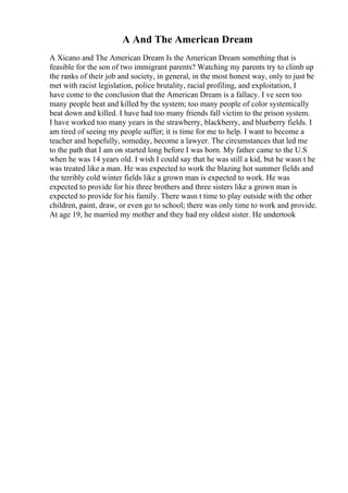 A And The American Dream
A Xicano and The American Dream Is the American Dream something that is
feasible for the son of two immigrant parents? Watching my parents try to climb up
the ranks of their job and society, in general, in the most honest way, only to just be
met with racist legislation, police brutality, racial profiling, and exploitation, I
have come to the conclusion that the American Dream is a fallacy. I ve seen too
many people beat and killed by the system; too many people of color systemically
beat down and killed. I have had too many friends fall victim to the prison system.
I have worked too many years in the strawberry, blackberry, and blueberry fields. I
am tired of seeing my people suffer; it is time for me to help. I want to become a
teacher and hopefully, someday, become a lawyer. The circumstances that led me
to the path that I am on started long before I was born. My father came to the U.S
when he was 14 years old. I wish I could say that he was still a kid, but he wasn t he
was treated like a man. He was expected to work the blazing hot summer fields and
the terribly cold winter fields like a grown man is expected to work. He was
expected to provide for his three brothers and three sisters like a grown man is
expected to provide for his family. There wasn t time to play outside with the other
children, paint, draw, or even go to school; there was only time to work and provide.
At age 19, he married my mother and they had my oldest sister. He undertook
 