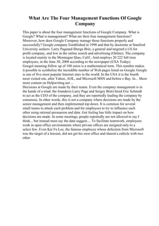 What Are The Four Management Functions Of Google
Company
This paper is about the four management functions of Google Company. What is
Google? What is management? What are their four management functions?
Moreover, how does Google Company manage those functions properly and
successfully? Google company Established in 1998 and that by doctorate at Stanford
University seekers: Larry Pageand Sberga Brin, a general and targeted a US for
profit company, and low in the online search and advertising (Online). The company
is located mainly in the Montaigne Qiao, Calif., And employs 20 222 full time
employees, in the June 30, 2008 according to the newspaper (USA Today).
Googol meaning follow up of 100 zeros is a mathematical term. This number makes
it possible to symbolize the incredible number of Web pages listed on Google. Google
is one of five most popular Internet sites in the world. In the USA it is the fourth
most visited site, after Yahoo, AOL, and Microsoft MSN and before e Bay. In... Show
more content on Helpwriting.net ...
Decisions at Google are made by their teams. Even the company management is in
the hands of a triad: the founders) Larry Page and Sergey Brin) hired Eric Schmidt
to act as the CEO of the company, and they are reportedly leading the company by
consensus. In other words, this is not a company where decisions are made by the
senior management and then implemented top down. It is common for several
small teams to attack each problem and for employees to try to influence each
other using rational persuasion and data. Gut feeling has little impact on how
decisions are made. In some meetings, people reportedly are not allowed to say I
think... but instead must say the data suggest.... To facilitate teamwork, employees
work in open office environments where private offices are assigned only to a
select few. Even Kai Fu Lee, the famous employee whose defection from Microsoft
was the target of a lawsuit, did not get his own office and shared a cubicle with two
other
 
