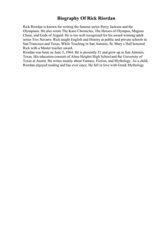 Biography Of Rick Riordan
Rick Riordan is known for writing the famous series Percy Jackson and the
Olympians. He also wrote The Kane Chronicles, The Heroes of Olympus, Magnus
Chase, and Gods of Asgard. He is too well recognized for his award winning adult
series Tres Navarre. Rick taught English and History at public and private schools in
San Francisco and Texas. While Teaching in San Antonio, St. Mary s Hall honored
Rick with a Master teacher award.
Riordan was born on June 5, 1964. He is presently 51 and grew up in San Antonio,
Texas. His education consists of Almo Heights High Schooland the University of
Texas at Austin. He writes mainly about Fantasy, Fiction, and Mythology. As a child,
Riordan enjoyed reading and has ever since. He fell in love with Greek Mythology
 