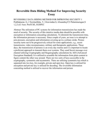 Reversible Data Hiding Method For Improving Security
Essay
REVERSIBLE DATA HIDING METHOD FOR IMPROVING SECURITY 1
Prabhakaran. G, 2 Sowkarthika. T, 3Aravindan.S, 4Anandraj.P,5 Palanimurugan.S
1,2,3,4,5 Asst. Prof/CSE, EGSPEC
Abstract The utilization of PC systems for information transmissions has made the
need of security. The security of this intuitive media data should be possible with
encryption or information concealing calculations. To diminish the transmission time,
the information pressure is necessary. Since couple of years, an issue is to attempt to
join pressure, encryption and information covering up in a solitary stride. Picture
security turns out to be progressively critical for some applications, e.g., secret
transmission, video reconnaissance, military and therapeutic applications. These
days, the transmission of pictures is an every day routine and it is important to locate
a proficient approach to transmit them over systems. They send Secret message over
channel utilizing Cryptography and Steganography calculations by AES (Advanced
Encryption Standard). It is utilized to scramble the information from plain content to
figure content the other way around. There are two sorts of keys accessible in the
cryptography, symmetric and asymmetric. There are utilizing symmetric keywhich is
separated into two key, for example, private and open key. Open key is utilized for
encryption and private key is utilized for decoding. The reversible information
concealing method is utilized to recover the information and picture
 