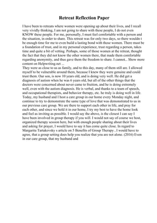 Retreat Reflection Paper
I have been to retreats where women were opening up about their lives, and I recall
very vividly thinking, I am not going to share with these people, I do not even
KNOW these people. For me, personally, I must feel comfortable with a person and
the situation, in order to share. This retreat was for only two days, so there wouldn t
be enough time for me to even build a lasting bond with those women. There must be
a foundation of trust, and in my personal experience, trust regarding a person, takes
time and quite a bit of vetting. Perhaps, some of those women at the retreat, thought
the fact that they did not know the other women there, that made them comfortable
regarding anonymity, and thus gave them the freedom to share. I cannot... Show more
content on Helpwriting.net ...
They were as close to us as family, and to this day, many of them still are. I allowed
myself to be vulnerable around them, because I knew they were genuine and could
trust them. Our son, is now 10 years old, and is doing very well. He did get a
diagnosis of autism when he was 6 years old, but all of the other things that the
doctors were concerned about never came to fruition, and he is doing extremely
well, even with the autism diagnosis. He is verbal, and thanks to a team of speech,
and occupational therapists, and behavior therapy, etc. he truly is doing well in life.
Today, my husband and I host a care group in our home every Monday night, and
continue to try to demonstrate the same type of love that was demonstrated to us in
our previous care group. We are there to support each other in life, and pray for
each other, and since we hold it in our home, I try my best to have the home look
and feel as inviting as possible. I would say the above, is the closest I can say I
have been involved in group therapy if you will. I would not say of course we host,
organized therapy session here, but with enough people sharing about their lives
and asking for prayer, I would have to say it has come quite close. In regard to
Margarita Tartakovsky s article on 5 Benefits of Group Therapy , I would have to
agree, that a group setting does help you realize that you are not alone. (2016) Even
in our care group, that my husband and
 
