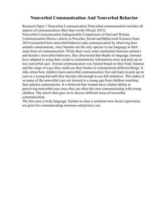 Nonverbal Communication And Nonverbal Behavior
Research Paper 1 Nonverbal Communication Nonverbal communication includes all
aspects of communication other than words (Wood, 2013).
Nonverbal Communication Indispensable Compliment of Oral and Written
Communication Dinica s article in Procedia, Social and Behavioral Sciences from
2014 researched how nonverbal behavior aids communication by observing how
animals communicate, since humans are the only species to use language as their
main form of communication. While there were some similarities between animal s
and human s nonverbal behaviors, they discovered that thanks to language, humans
have adapted to using their words to communicate information more and pick up on
less nonverbal cues. Animal communication was limited based on their body features
and the range of ways they could use their bodies to communicate different things. It
talks about how children learn nonverbal communication first and learn to pick up on
cues as a young kid until they become old enough to use full sentences. This makes it
so many of the nonverbal cues are learned at a young age from children watching
their parents communicate. It is believed that women have a better ability at
perceiving nonverbal cues since they are often the ones communicating with young
children. The article then goes on to discuss different areas of nonverbal
communication.
The first area is body language. Similar to class it mentions how facial expressions
are great for communicating emotions and posture can
 