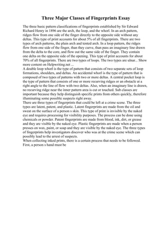 Three Major Classes of Fingerprints Essay
The three basic pattern classifications of fingerprints established by Sir Edward
Richard Henry in 1896 are the arch, the loop, and the whorl. In an arch pattern,
ridges flow from one side of the finger directly to the opposite side without any
deltas. This type of print accounts for about 5% of all fingerprints. There are two
types of arch patterns, the plain arch and tented arch. In a loop pattern, the ridges
flow from one side of the finger, than they curve, than pass an imaginary line drawn
from the delta to the core, and flow out the same side of the finger. They contain
one delta on the opposite side of the opening. This type of print accounts for about
70% of all fingerprints. There are two types of loops. The two types are ulnar... Show
more content on Helpwriting.net ...
A double loop whorl is the type of pattern that consists of two separate sets of loop
formations, shoulders, and deltas. An accidental whorl is the type of pattern that is
composed of two types of patterns with two or more deltas. A central pocket loop is
the type of pattern that consists of one or more recurving ridges or an obstacle at a
right angle to the line of flow with two deltas. Also, when an imaginary line is drawn,
no recurving ridge near the inner pattern area is cut or touched. Sub classes are
important because they help distinguish specific prints from others quickly, therefore
illuminating some possible suspects right away.
There are three types of fingerprints that could be left at a crime scene. The three
types are latent, patent, and plastic. Latent fingerprints are made from the oil and
sweat on the surface of a person s skin. This type of print is invisible by the naked
eye and requires processing for visibility purposes. The process can be done using
chemicals or powder. Patent fingerprints are made from blood, ink, dirt, or grease
and they are visible by the naked eye. Plastic fingerprints are made when a person
presses on wax, paint, or soap and they are visible by the naked eye. The three types
of fingerprints help investigators discover who was at the crime scene which can
possibly lead to the arrest of suspects.
When collecting inked prints, there is a certain process that needs to be followed.
First, a person s hand must be
 