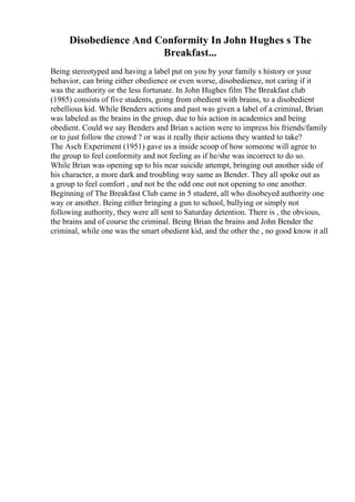 Disobedience And Conformity In John Hughes s The
Breakfast...
Being stereotyped and having a label put on you by your family s history or your
behavior, can bring either obedience or even worse, disobedience, not caring if it
was the authority or the less fortunate. In John Hughes film The Breakfast club
(1985) consists of five students, going from obedient with brains, to a disobedient
rebellious kid. While Benders actions and past was given a label of a criminal, Brian
was labeled as the brains in the group, due to his action in academics and being
obedient. Could we say Benders and Brian s action were to impress his friends/family
or to just follow the crowd ? or was it really their actions they wanted to take?
The Asch Experiment (1951) gave us a inside scoop of how someone will agree to
the group to feel conformity and not feeling as if he/she was incorrect to do so.
While Brian was opening up to his near suicide attempt, bringing out another side of
his character, a more dark and troubling way same as Bender. They all spoke out as
a group to feel comfort , and not be the odd one out not opening to one another.
Beginning of The Breakfast Club came in 5 student, all who disobeyed authority one
way or another. Being either bringing a gun to school, bullying or simply not
following authority, they were all sent to Saturday detention. There is , the obvious,
the brains and of course the criminal. Being Brian the brains and John Bender the
criminal, while one was the smart obedient kid, and the other the , no good know it all
 