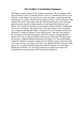 The Godless Constitution Summary
This paper is a book critique of The Godless Constitution. The first chapter of the
book is titled Is America a Christian Nation? and it is an introduction for the rest of
the book. In this chapter, the main idea is to open the reader s mind about that the
constitution was created with the idea that religious believes will not influence in the
politicsof the nation. The authors state that The principal framers of the American
political system wanted no religious parties in national politics (Kramnick and
Moore, 23). Actually, the creation of a constitution without influence of religionwas
not an act of irreverence. The authors believe that the creation of the constitution
was a support to the idea that religion can preserve the civil morality necessary for
democracy, without an influence on any political party. The end of the chapter is
the description of the following chapters and with a disguise warning that both
authors were raise in religious families and they wrote the book with high respect
for America s religious traditions (Kramnick and Moore, 25). The second chapter,
called The Godless Constitution explains how the different terms to talk about God
were taken out and a no religious test clause was adopted with little discussion. This
clause was a veritable firestorm during the ratification debates in several states
(Kramnick and Moore, 32). For many people the no religious test clause was
considered as the gravest defect of the Constitution (Kramnick
 