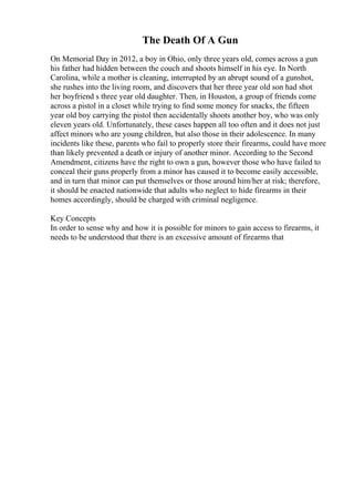 The Death Of A Gun
On Memorial Day in 2012, a boy in Ohio, only three years old, comes across a gun
his father had hidden between the couch and shoots himself in his eye. In North
Carolina, while a mother is cleaning, interrupted by an abrupt sound of a gunshot,
she rushes into the living room, and discovers that her three year old son had shot
her boyfriend s three year old daughter. Then, in Houston, a group of friends come
across a pistol in a closet while trying to find some money for snacks, the fifteen
year old boy carrying the pistol then accidentally shoots another boy, who was only
eleven years old. Unfortunately, these cases happen all too often and it does not just
affect minors who are young children, but also those in their adolescence. In many
incidents like these, parents who fail to properly store their firearms, could have more
than likely prevented a death or injury of another minor. According to the Second
Amendment, citizens have the right to own a gun, however those who have failed to
conceal their guns properly from a minor has caused it to become easily accessible,
and in turn that minor can put themselves or those around him/her at risk; therefore,
it should be enacted nationwide that adults who neglect to hide firearms in their
homes accordingly, should be charged with criminal negligence.
Key Concepts
In order to sense why and how it is possible for minors to gain access to firearms, it
needs to be understood that there is an excessive amount of firearms that
 
