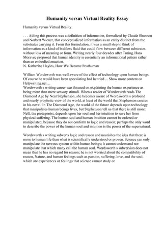 Humanity versus Virtual Reality Essay
Humanity versus Virtual Reality
. . . Aiding this process was a definition of information, formalized by Claude Shannon
and Norbert Wiener, that conceptualized information as an entity distinct from the
substrates carrying it. From this formulation, it was a small step to think of
information as a kind of bodiless fluid that could flow between different substrates
without loss of meaning or form. Writing nearly four decades after Turing, Hans
Moravec proposed that human identity is essentially an informational pattern rather
than an embodied enaction.
N. Katherine Hayles, How We Became Posthuman
William Wordsworth was well aware of the effect of technology upon human beings.
Of course he would have been speculating had he tried ... Show more content on
Helpwriting.net ...
Wordsworth s writing career was focused on explaining the human experience as
being more than mere sensory stimuli. When a reader of Wordsworth reads The
Diamond Age by Neal Stephenson, she becomes aware of Wordsworth s profound
and nearly prophetic view of the world, at least of the world that Stephenson creates
in his novel. In The Diamond Age, the world of the future depends upon technology
that manipulates human beings lives, but Stephenson tell us that there is still more:
Nell, the protagonist, depends upon her soul and her intuition to save her from
physical suffering. The human soul and human intuition cannot be ordered or
manipulated, because they do not conform to logic and reason; perhaps the only word
to describe the power of the human soul and intuition is the power of the supernatural.
Wordsworth s writing subverts logic and reason and nourishes the idea that there is
more to human life than what is scientifically understood or proven. Science can only
manipulate the nervous system within human beings; it cannot understand nor
manipulate that which many call the human soul. Wordsworth s subversion does not
mean that he has no regard for reason; he is not worried about the compatibility of
reason, Nature, and human feelings such as passion, suffering, love, and the soul,
which are experiences or feelings that science cannot study or
 