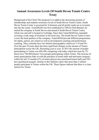 Annual Awareness Levels Of South Devon Tennis Centre
Essay
Background of the Client This proposal is to address the decreasing amount of
memberships and students awareness levels of South Devon Tennis Centre. South
Devon Tennis Centre is governed by Volunteers and all profits made are re invested
into the the centre. TennisMAD was first established in 1985 by Paul Butcher, he
started the company in South Devon and named it South Devon Tennis Centre,
which was and still is located in Ivybridge. Since then TennisMAD has expanded
covering a wide range of locations in the local area. The South Devon Tennis Centre
is now the head quarters of the company. TennisMAD provide different programmes
for adults, juniors, pre school as well as development coaching and performance
coaching. They currently have two distinct demographics which are 5 18 and 50+.
Over the past 10 years there has been significant changes in the amount of Tennis
participation across the UK, fluctuating year to year. In 2013 the amount of people
participating in Tennis was 694,100, comparing with today which has risen by 7%
theres now 746,900 (Senior Vice) people participating within Tennis. The increase of
tennis participation links in with the purchase of tennis balls and and tennis racquets,
within the last 12 months 67% of tennis players have purchased tennis balls and 54%
have purchased racquets. Similar to this Statistics show that more than 2 million
people participate in Tennis within the UK. These figures indicate that there is a clear
interest for Tennis
 