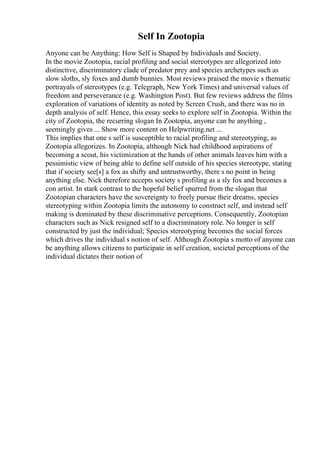 Self In Zootopia
Anyone can be Anything: How Self is Shaped by Individuals and Society.
In the movie Zootopia, racial profiling and social stereotypes are allegorized into
distinctive, discriminatory clade of predator prey and species archetypes such as
slow sloths, sly foxes and dumb bunnies. Most reviews praised the movie s thematic
portrayals of stereotypes (e.g. Telegraph, New York Times) and universal values of
freedom and perseverance (e.g. Washington Post). But few reviews address the films
exploration of variations of identity as noted by Screen Crush, and there was no in
depth analysis of self. Hence, this essay seeks to explore self in Zootopia. Within the
city of Zootopia, the recurring slogan In Zootopia, anyone can be anything ,
seemingly gives ... Show more content on Helpwriting.net ...
This implies that one s self is susceptible to racial profiling and stereotyping, as
Zootopia allegorizes. In Zootopia, although Nick had childhood aspirations of
becoming a scout, his victimization at the hands of other animals leaves him with a
pessimistic view of being able to define self outside of his species stereotype, stating
that if society see[s] a fox as shifty and untrustworthy, there s no point in being
anything else. Nick therefore accepts society s profiling as a sly fox and becomes a
con artist. In stark contrast to the hopeful belief spurred from the slogan that
Zootopian characters have the sovereignty to freely pursue their dreams, species
stereotyping within Zootopia limits the autonomy to construct self, and instead self
making is dominated by these discriminative perceptions. Consequently, Zootopian
characters such as Nick resigned self to a discriminatory role. No longer is self
constructed by just the individual; Species stereotyping becomes the social forces
which drives the individual s notion of self. Although Zootopia s motto of anyone can
be anything allows citizens to participate in self creation, societal perceptions of the
individual dictates their notion of
 