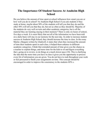The Importance Of Student Success At Anaheim High
School
Do you believe the amount of time spent at school influences how smart you are or
how well you do in school? At Anaheim High School if you ask students if they
study at home, maybe about 50% of the students will tell you that they do and the
other 50% will tell you that they do, but not as often as they should be. Majority of
the students do very well on tests and other academic categories, but is all the
material they are learning staying in their memory? There is only six hours of school,
five days a week. It is most likely that not all of the information we have been told
on a daily basis will stay in our memory for the next day. In order to increase student
success at Anaheim High School, they should increase the time in class. In the essay
Marita s Bargain written by Gladwell, it states that when they increased the amount
of time their students spent in each class, it helped them enhance in different
academic categories, I think that extended amount of time gives you the chance as
a teacher to explain things, and more time for the kids to sit and digest everything
that s going on to review, to do things at a much slower pace (10). This is clarifying
the idea that the more time you have in class it gives you the opportunity to process
every bit of information you are given. You do not have to rush throughout your work
or feel pressured to finish your assignments on time. This concept should be
encouraged in order to improve the consistency in the students GPA s.
 