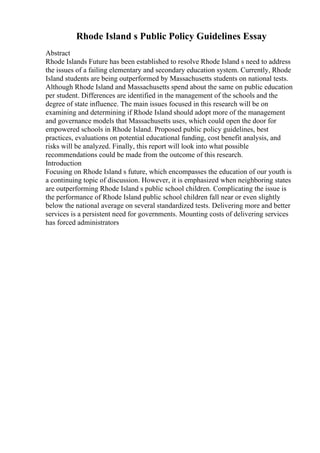 Rhode Island s Public Policy Guidelines Essay
Abstract
Rhode Islands Future has been established to resolve Rhode Island s need to address
the issues of a failing elementary and secondary education system. Currently, Rhode
Island students are being outperformed by Massachusetts students on national tests.
Although Rhode Island and Massachusetts spend about the same on public education
per student. Differences are identified in the management of the schools and the
degree of state influence. The main issues focused in this research will be on
examining and determining if Rhode Island should adopt more of the management
and governance models that Massachusetts uses, which could open the door for
empowered schools in Rhode Island. Proposed public policy guidelines, best
practices, evaluations on potential educational funding, cost benefit analysis, and
risks will be analyzed. Finally, this report will look into what possible
recommendations could be made from the outcome of this research.
Introduction
Focusing on Rhode Island s future, which encompasses the education of our youth is
a continuing topic of discussion. However, it is emphasized when neighboring states
are outperforming Rhode Island s public school children. Complicating the issue is
the performance of Rhode Island public school children fall near or even slightly
below the national average on several standardized tests. Delivering more and better
services is a persistent need for governments. Mounting costs of delivering services
has forced administrators
 
