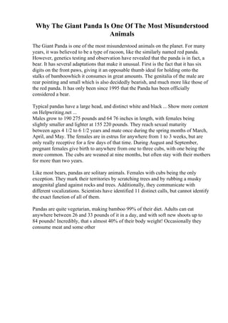 Why The Giant Panda Is One Of The Most Misunderstood
Animals
The Giant Panda is one of the most misunderstood animals on the planet. For many
years, it was believed to be a type of racoon, like the similarly named red panda.
However, genetics testing and observation have revealed that the panda is in fact, a
bear. It has several adaptations that make it unusual. First is the fact that it has six
digits on the front paws, giving it an opposable thumb ideal for holding onto the
stalks of bamboowhich it consumes in great amounts. The genitalia of the male are
rear pointing and small which is also decidedly bearish, and much more like those of
the red panda. It has only been since 1995 that the Panda has been officially
considered a bear.
Typical pandas have a large head, and distinct white and black ... Show more content
on Helpwriting.net ...
Males grow to 190 275 pounds and 64 76 inches in length, with females being
slightly smaller and lighter at 155 220 pounds. They reach sexual maturity
between ages 4 1/2 to 6 1/2 years and mate once during the spring months of March,
April, and May. The females are in estrus for anywhere from 1 to 3 weeks, but are
only really receptive for a few days of that time. During August and September,
pregnant females give birth to anywhere from one to three cubs, with one being the
more common. The cubs are weaned at nine months, but often stay with their mothers
for more than two years.
Like most bears, pandas are solitary animals. Females with cubs being the only
exception. They mark their territories by scratching trees and by rubbing a musky
anogenital gland against rocks and trees. Additionally, they communicate with
different vocalizations. Scientists have identified 11 distinct calls, but cannot identify
the exact function of all of them.
Pandas are quite vegetarian, making bamboo 99% of their diet. Adults can eat
anywhere between 26 and 33 pounds of it in a day, and with soft new shoots up to
84 pounds! Incredibly, that s almost 40% of their body weight! Occasionally they
consume meat and some other
 