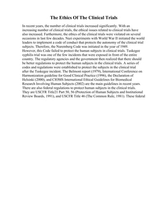 The Ethics Of The Clinical Trials
In recent years, the number of clinical trials increased significantly. With an
increasing number of clinical trials, the ethical issues related to clinical trials have
also increased. Furthermore, the ethics of the clinical trials were violated on several
occasions in last few decades. Nazi experiments with World War II initiated the world
leaders to implement a code of conduct that protects the autonomy of the clinical trial
subjects. Therefore, the Nuremberg Code was initiated in the year of 1949.
However, this Code failed to protect the human subjects in clinical trials. Tuskegee
syphilis trial was one of the few incidents that were exposed in front of the entire
country. The regulatory agencies and the government then realized that there should
be better regulations to protect the human subjects in the clinical trials. A series of
codes and regulations were established to protect the subjects in the clinical trial
after the Tuskegee incident. The Belmont report (1979), International Conference on
Harmonization guideline for Good Clinical Practice (1996), the Declaration of
Helsinki (2000), and CIOMS International Ethical Guidelines for Biomedical
Research Involving Human Subjects (2002) are the main guidelines in recent years.
There are also federal regulations to protect human subjects in the clinical trials.
They are USCFR Title21 Part 50, 56 (Protection of Human Subjects and Institutional
Review Boards, 1991), and USCFR Title 46 (The Common Rule, 1981). These federal
 