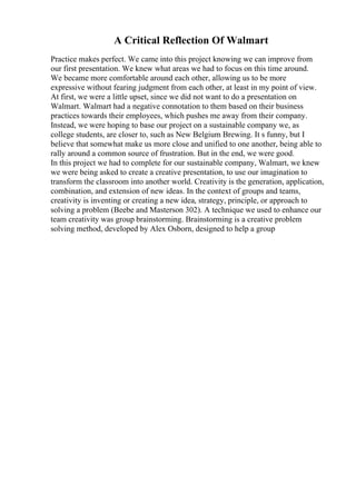 A Critical Reflection Of Walmart
Practice makes perfect. We came into this project knowing we can improve from
our first presentation. We knew what areas we had to focus on this time around.
We became more comfortable around each other, allowing us to be more
expressive without fearing judgment from each other, at least in my point of view.
At first, we were a little upset, since we did not want to do a presentation on
Walmart. Walmart had a negative connotation to them based on their business
practices towards their employees, which pushes me away from their company.
Instead, we were hoping to base our project on a sustainable company we, as
college students, are closer to, such as New Belgium Brewing. It s funny, but I
believe that somewhat make us more close and unified to one another, being able to
rally around a common source of frustration. But in the end, we were good.
In this project we had to complete for our sustainable company, Walmart, we knew
we were being asked to create a creative presentation, to use our imagination to
transform the classroom into another world. Creativity is the generation, application,
combination, and extension of new ideas. In the context of groups and teams,
creativity is inventing or creating a new idea, strategy, principle, or approach to
solving a problem (Beebe and Masterson 302). A technique we used to enhance our
team creativity was group brainstorming. Brainstorming is a creative problem
solving method, developed by Alex Osborn, designed to help a group
 