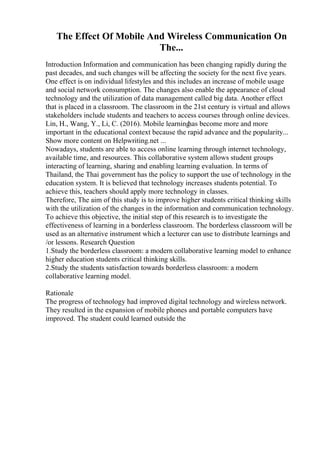The Effect Of Mobile And Wireless Communication On
The...
Introduction Information and communication has been changing rapidly during the
past decades, and such changes will be affecting the society for the next five years.
One effect is on individual lifestyles and this includes an increase of mobile usage
and social network consumption. The changes also enable the appearance of cloud
technology and the utilization of data management called big data. Another effect
that is placed in a classroom. The classroom in the 21st century is virtual and allows
stakeholders include students and teachers to access courses through online devices.
Lin, H., Wang, Y., Li, C. (2016). Mobile learning
has become more and more
important in the educational context because the rapid advance and the popularity...
Show more content on Helpwriting.net ...
Nowadays, students are able to access online learning through internet technology,
available time, and resources. This collaborative system allows student groups
interacting of learning, sharing and enabling learning evaluation. In terms of
Thailand, the Thai government has the policy to support the use of technology in the
education system. It is believed that technology increases students potential. To
achieve this, teachers should apply more technology in classes.
Therefore, The aim of this study is to improve higher students critical thinking skills
with the utilization of the changes in the information and communication technology.
To achieve this objective, the initial step of this research is to investigate the
effectiveness of learning in a borderless classroom. The borderless classroom will be
used as an alternative instrument which a lecturer can use to distribute learnings and
/or lessons. Research Question
1.Study the borderless classroom: a modern collaborative learning model to enhance
higher education students critical thinking skills.
2.Study the students satisfaction towards borderless classroom: a modern
collaborative learning model.
Rationale
The progress of technology had improved digital technology and wireless network.
They resulted in the expansion of mobile phones and portable computers have
improved. The student could learned outside the
 