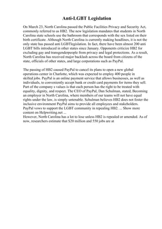 Anti-LGBT Legislation
On March 23, North Carolina passed the Public Facilities Privacy and Security Act,
commonly referred to as HB2. The new legislation mandates that students in North
Carolina state schools use the bathroom that corresponds with the sex listed on their
birth certificate. Although North Carolina is currently making headlines, it is not the
only state has passed anti LGBTlegislation. In fact, there have been almost 200 anti
LGBT bills introduced in other states since January. Opponents criticize HB2 for
excluding gay and transgenderpeople from privacy and legal protections. As a result,
North Carolina has received major backlash across the board from citizens of the
state, officials of other states, and large corporations such as PayPal.
The passing of HB2 caused PayPal to cancel its plans to open a new global
operations center in Charlotte, which was expected to employ 400 people in
skilled jobs. PayPal is an online payment service that allows businesses, as well as
individuals, to conveniently accept bank or credit card payments for items they sell.
Part of the company s values is that each person has the right to be treated with
equality, dignity, and respect. The CEO of PayPal, Dan Schulman, stated, Becoming
an employer in North Carolina, where members of our teams will not have equal
rights under the law, is simply untenable. Schulman believes HB2 does not foster the
inclusive environment PayPal aims to provide all employees and stakeholders.
PayPal vows to support the LGBT community in repealing HB2. ... Show more
content on Helpwriting.net ...
However, North Carolina has a lot to lose unless HB2 is repealed or amended. As of
now, researchers estimate that $20 million and 550 jobs are at
 