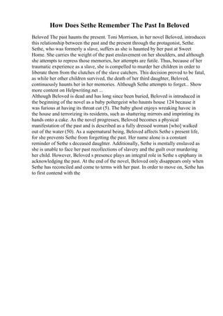 How Does Sethe Remember The Past In Beloved
Beloved The past haunts the present. Toni Morrison, in her novel Beloved, introduces
this relationship between the past and the present through the protagonist, Sethe.
Sethe, who was formerly a slave, suffers as she is haunted by her past at Sweet
Home. She carries the weight of the past enslavement on her shoulders, and although
she attempts to repress those memories, her attempts are futile. Thus, because of her
traumatic experience as a slave, she is compelled to murder her children in order to
liberate them from the clutches of the slave catchers. This decision proved to be fatal,
as while her other children survived, the death of her third daughter, Beloved,
continuously haunts her in her memories. Although Sethe attempts to forget... Show
more content on Helpwriting.net ...
Although Beloved is dead and has long since been buried, Beloved is introduced in
the beginning of the novel as a baby poltergeist who haunts house 124 because it
was furious at having its throat cut (5). The baby ghost enjoys wreaking havoc in
the house and terrorizing its residents, such as shattering mirrors and imprinting its
hands onto a cake. As the novel progresses, Beloved becomes a physical
manifestation of the past and is described as a fully dressed woman [who] walked
out of the water (50). As a supernatural being, Beloved affects Sethe s present life,
for she prevents Sethe from forgetting the past. Her name alone is a constant
reminder of Sethe s deceased daughter. Additionally, Sethe is mentally enslaved as
she is unable to face her past recollections of slavery and the guilt over murdering
her child. However, Beloved s presence plays an integral role in Sethe s epiphany in
acknowledging the past. At the end of the novel, Beloved only disappears only when
Sethe has reconciled and come to terms with her past. In order to move on, Sethe has
to first contend with the
 