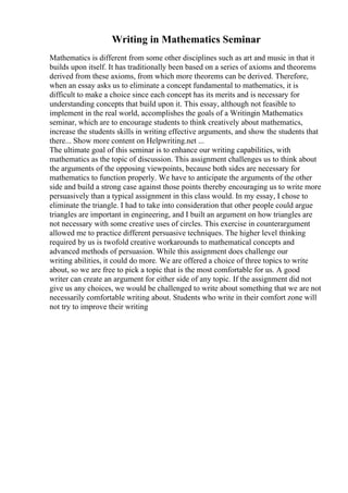 Writing in Mathematics Seminar
Mathematics is different from some other disciplines such as art and music in that it
builds upon itself. It has traditionally been based on a series of axioms and theorems
derived from these axioms, from which more theorems can be derived. Therefore,
when an essay asks us to eliminate a concept fundamental to mathematics, it is
difficult to make a choice since each concept has its merits and is necessary for
understanding concepts that build upon it. This essay, although not feasible to
implement in the real world, accomplishes the goals of a Writingin Mathematics
seminar, which are to encourage students to think creatively about mathematics,
increase the students skills in writing effective arguments, and show the students that
there... Show more content on Helpwriting.net ...
The ultimate goal of this seminar is to enhance our writing capabilities, with
mathematics as the topic of discussion. This assignment challenges us to think about
the arguments of the opposing viewpoints, because both sides are necessary for
mathematics to function properly. We have to anticipate the arguments of the other
side and build a strong case against those points thereby encouraging us to write more
persuasively than a typical assignment in this class would. In my essay, I chose to
eliminate the triangle. I had to take into consideration that other people could argue
triangles are important in engineering, and I built an argument on how triangles are
not necessary with some creative uses of circles. This exercise in counterargument
allowed me to practice different persuasive techniques. The higher level thinking
required by us is twofold creative workarounds to mathematical concepts and
advanced methods of persuasion. While this assignment does challenge our
writing abilities, it could do more. We are offered a choice of three topics to write
about, so we are free to pick a topic that is the most comfortable for us. A good
writer can create an argument for either side of any topic. If the assignment did not
give us any choices, we would be challenged to write about something that we are not
necessarily comfortable writing about. Students who write in their comfort zone will
not try to improve their writing
 