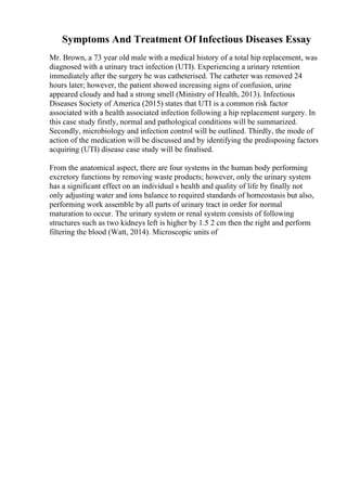 Symptoms And Treatment Of Infectious Diseases Essay
Mr. Brown, a 73 year old male with a medical history of a total hip replacement, was
diagnosed with a urinary tract infection (UTI). Experiencing a urinary retention
immediately after the surgery he was catheterised. The catheter was removed 24
hours later; however, the patient showed increasing signs of confusion, urine
appeared cloudy and had a strong smell (Ministry of Health, 2013). Infectious
Diseases Society of America (2015) states that UTI is a common risk factor
associated with a health associated infection following a hip replacement surgery. In
this case study firstly, normal and pathological conditions will be summarized.
Secondly, microbiology and infection control will be outlined. Thirdly, the mode of
action of the medication will be discussed and by identifying the predisposing factors
acquiring (UTI) disease case study will be finalised.
From the anatomical aspect, there are four systems in the human body performing
excretory functions by removing waste products; however, only the urinary system
has a significant effect on an individual s health and quality of life by finally not
only adjusting water and ions balance to required standards of homeostasis but also,
performing work assemble by all parts of urinary tract in order for normal
maturation to occur. The urinary system or renal system consists of following
structures such as two kidneys left is higher by 1.5 2 cm then the right and perform
filtering the blood (Watt, 2014). Microscopic units of
 