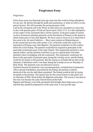 Forgiveness Essay
Forgiveness
Christ Jesus some two thousand years ago came into this world to bring redemption
for our sins. He did this through his death and resurrection, or what we refer to as the
pascal mystery. We still encounter the saving presence of the
Lord in the sacraments and in the Word. In each and every sacrament we come face
to face with quot;the grace of God our Savior quot; (Titus 2:11). It is this redemption
of sins aspect of the sacraments that I will be examine. In the past couple of century
we have focused are attention primarily on the Sacrament of Penance as the means to
obtain forgiveness of sins after Baptism. We have come to focus on it so much that it
has come to be, for most Catholics, ... Show more content on Helpwriting.net ...
In the second and up to the sixth century A.D. a Christian could only receive the
Sacrament of Penance once after Baptism. The penitent would have to first confess
before his or her bishop. The penitent would then be required to participate in the
quot;order of penitents quot; of the early Church. This required the penitent to wear
special clothes, and the penitent would have to go to a special place with other
penitents when worshipping with the community. The community would pray for
those in the quot;order of penitents quot; during the worship serves, and the bishop
would lay his hands on the penitents. But this laying on of hands did not take on the
character of absolution until it was done during the worship serves on Thursday of
Holy Week. The penitents were not allowed to receive
Eucharist because the penitents were excommunicated, excluded from Communion.
After a period of probation, prescribed by the bishop, the penitent would be
absolved of the sins the individual committed. The bishop would do this by laying
his hands on the penitent. The typical time for this reconciliation to take place was
on Thursday of Holy Week before the Baptisms took place. The reason it was done at
this time was because the early Church believed that both
Baptism and Penance were both sacraments that brought about forgiveness of sins
and that they should be prepared for at the same time. It was just this type
 