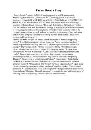 Panara Bread s Essay
| Panera Bread Company in 2011: Pursuing growth in a difficult economy. | |
Module II| | Panera Bread Company in 2011: Pursuing growth in a difficult
economy. | | Module II| MGT 495 March 30, 2013 Nate Huffman 127203 MGT 495
March 30, 2013 Nate Huffman 127203 Table of Contents What are the strategy
elements of Panera Bread Company? How well do the pieces fit together? The two
best indicators of how well a company s strategy is working are whether the company
is recording gains in financial strength and profitability and secondly whether the
company s competitive strength and market standing is improving. Other indicators
of how well a company s strategy is working include, trends in the... Show more
content on Helpwriting.net ...
Prepare a SWOT analysis for Panera Bread? Strengths: * Attractive appealing
menu * Bread baking expertise, artisan breads are Panera s signature product. *
Financial position lack of long term debt * High ratings in customer satisfaction
studies * The business model * Initial success in catering * Good franchisees
higher sales in franchised stores compared to company owned * Research and
Development Product Weaknesses: * A less well known brand name than some
rivals * Sales at franchised stores are higher than company owned stores,
wondering why that is? * Frequent diners only come at one meal time per day
Threats: * Rivals begin to imitate menu offerings * Competition * Saturate the
market will it become harder to find attractive locations for new stores and slow
company s growth * Product is a discretionary purchase Opportunities: * Open more
outlets untapped growth potential in a number of suburban markets * International
expansion * The industry life cycle is still in growth * Large number of small buyers
in the industry What does this analysis reveal? It competed with a wide assortment of
specialty food, casual dining, and quick service establishments
 