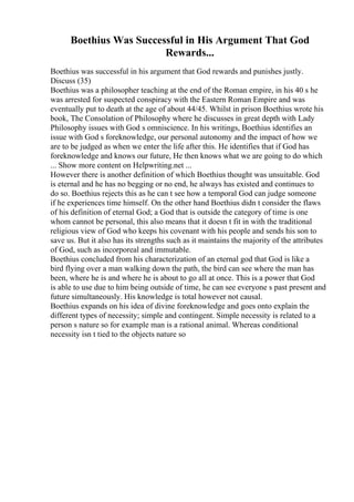 Boethius Was Successful in His Argument That God
Rewards...
Boethius was successful in his argument that God rewards and punishes justly.
Discuss (35)
Boethius was a philosopher teaching at the end of the Roman empire, in his 40 s he
was arrested for suspected conspiracy with the Eastern Roman Empire and was
eventually put to death at the age of about 44/45. Whilst in prison Boethius wrote his
book, The Consolation of Philosophy where he discusses in great depth with Lady
Philosophy issues with God s omniscience. In his writings, Boethius identifies an
issue with God s foreknowledge, our personal autonomy and the impact of how we
are to be judged as when we enter the life after this. He identifies that if God has
foreknowledge and knows our future, He then knows what we are going to do which
... Show more content on Helpwriting.net ...
However there is another definition of which Boethius thought was unsuitable. God
is eternal and he has no begging or no end, he always has existed and continues to
do so. Boethius rejects this as he can t see how a temporal God can judge someone
if he experiences time himself. On the other hand Boethius didn t consider the flaws
of his definition of eternal God; a God that is outside the category of time is one
whom cannot be personal, this also means that it doesn t fit in with the traditional
religious view of God who keeps his covenant with his people and sends his son to
save us. But it also has its strengths such as it maintains the majority of the attributes
of God, such as incorporeal and immutable.
Boethius concluded from his characterization of an eternal god that God is like a
bird flying over a man walking down the path, the bird can see where the man has
been, where he is and where he is about to go all at once. This is a power that God
is able to use due to him being outside of time, he can see everyone s past present and
future simultaneously. His knowledge is total however not causal.
Boethius expands on his idea of divine foreknowledge and goes onto explain the
different types of necessity; simple and contingent. Simple necessity is related to a
person s nature so for example man is a rational animal. Whereas conditional
necessity isn t tied to the objects nature so
 