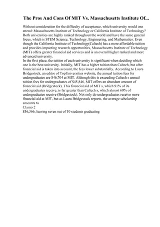 The Pros And Cons Of MIT Vs. Massachusetts Institute Of...
Without consideration for the difficulty of acceptance, which university would one
attend: Massachusetts Institute of Technology or California Institute of Technology?
Both universities are highly ranked throughout the world and have the same general
focus, which is STEM Science, Technology, Engineering, and Mathematics. Even
though the California Institute of Technology(Caltech) has a more affordable tuition
and provides impacting research opportunities, Massachusetts Institute of Technology
(MIT) offers greater financial aid services and is an overall higher ranked and more
advanced university.
In the first place, the tuition of each university is significant when deciding which
one is the best university. Initially, MIT has a higher tuition than Caltech, but after
financial aid is taken into account, the fees lower substantially. According to Laura
Bridgestock, an editor of TopUniversities website, the annual tuition fees for
undergraduates are $46,704 at MIT. Although this is exceeding Caltech s annual
tuition fees for undergraduates of $45,846, MIT offers an abundant amount of
financial aid (Bridgestock). This financial aid of MIT s, which 91% of its
undergraduates receive, is far greater than Caltech s, which almost 60% of
undergraduates receive (Bridgestock). Not only do undergraduates receive more
financial aid at MIT, but as Laura Bridgestock reports, the average scholarship
amounts to
Clarno 2
$36,566, leaving seven out of 10 students graduating
 