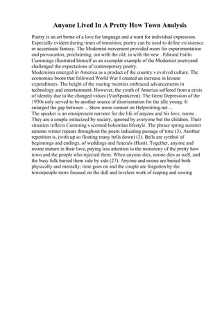 Anyone Lived In A Pretty How Town Analysis
Poetry is an art borne of a love for language and a want for individual expression.
Especially evident during times of transition, poetry can be used to define exisistence
or accentuate fantasy. The Modernist movement provided room for experimentation
and provocation, proclaiming, out with the old, in with the new . Edward Estlin
Cummings illustrated himself as an exemplar example of the Modernist poetryand
challenged the expectations of contemporary poetry.
Modernism emerged in America as a product of the country s evolved culture. The
economics boom that followed World War I created an increase in leisure
expenditures. The height of the roaring twenties embraced advancements in
technology and entertainment. However, the youth of America suffered from a crisis
of identity due to the changed values (VanSpankeren). The Great Depression of the
1930s only served to be another source of disorientation for the idle young. It
enlarged the gap between ... Show more content on Helpwriting.net ...
The speaker is an omnipresent narrator for the life of anyone and his love, noone .
They are a couple ostracized by society, ignored by everyone but the children. Their
situation reflects Cumming s scorned bohemian lifestyle. The phrase spring summer
autumn winter repeats throughout the poem indicating passage of time (3). Another
repetition is, (with up so floating many bells down) (2). Bells are symbol of
beginnings and endings, of weddings and funerals (Hunt). Together, anyone and
noone mature in their love, paying less attention to the monotony of the pretty how
town and the people who rejected them. When anyone dies, noone dies as well, and
the busy folk buried them side by side (27). Anyone and noone are buried both
physically and mentally; time goes on and the couple are forgotten by the
townspeople more focused on the dull and loveless work of reaping and sowing
 