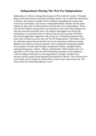 Independence During The War For Independence
Independence in Mexico changed the dynamic of life inside the country. It brought
about social and economic issue that seemingly found a way to intertwine themselves.
In Mexico, the decline in stability led to corruption throughout the country that
created not just banditry, but massive widespread banditry. Bandits and the police
aspired too many roles in Mexicobefore and after the war on independence. These
roles by both bandits and the police were backed by motivations that changed over
time but some that stayed the same. The changes that happen were led by the
reformation of a rural police force in Mexico and also the rise/reign of Porfirio
Diaz that brought about supporters with a long rule. The bandits and police had
many roles in Mexican society after the War for Independence. The bandit s roles
are somewhat unique because bandits took on my characters in Mexican society.
Bandits were made up of mostly peasants, but it comprised of temporary bandits
from all parts of society that included; unemployed workers, drought farmers,
aspiring businessman, robbers, villagers, and prisoners. When bandits took over
regionally in 1857, they took the role of regulating commerce on the highways
with the raiding of railroad cars and stagecoaches to pillage valuables from
travelers and also goods being imported and exported to Mexico. The role that drove
most bandits was to change to a liberal Mexico into a more conservative one. The
main reason for controlling highways was to
 