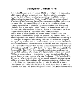 Management Control System
Introduction Management control system (MCS), as a vital part of an organization,
which purpose allows organizations to ensure that their activities achieve the
objects they desire. The process of designing and improving MCSs requires
addressing three basic questions. What is desired? What is likely to occur? And
What is the effect of contextual factors ?Then managers must address each of these
questions. What controls should be used? In recent years, contingency based
research has maintained its popularity with studies including these variables but
redefining them in contemporary terms. This paper provides a critical review of
findings from contingency based studies over the past 20 years, deriving a series of
propositions relating MCS... Show more content on Helpwriting.net ...
But the degree to which personnel and cultural controls are effective can vary
significantly across individuals, groups, and societies. They also have limitation in
addressing motivational problems. Personnel / cultural controls are sufficient only if
the employees in the particular roles being considered understand what is required,
are capable of performing well, and are motivated to perform well without additional
rewards or punishments. The environmental uncertainty, It has been long established
in the literature that the external environment exerts a strong influence on the design
of MCS (Duncan, 1972; Fisher, 1996;Gordon Narayanan, 1984; Sharma, 2002). At a
fundamental level the MCS is designed to address decision makers informational
needs, which are known to be influenced by the nature of the external environment.
MCS are an instrument used by organizations to reduce uncertainty and insulate
against changes in the environment (Abernethy Stoelwinder, 1991; Flamholtz, 1983;
Thompson, 1967).. As organizations face increasingly uncertain environments they
will tend to increase their use of new MCS techniques, since these techniques have
been developed in recent years and are therefore more likely be able to address
contemporaneous organisational needs. Activity based costing, balanced scorecard,
economic value added, and benchmarking are examples of MCS techniques that have
 