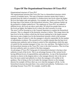 Types Of The Organisational Structure Of Tesco PLC
Organisational structure of Tesco PLC
The organisational structure that Tesco PLC has is a hierarchical structure which
consists of multiple layers. This type of business structure means that it looks a
pyramid from the chain of command. It s broken down into levels where the higher
the level the higher rank and authority. For example, the workers of Tesco PLC are
the large base at the bottom of the hierarchical structure. Then continues further up
the pyramid to a higher ranked level. The employees at Tesco PLC are ranked at
different levels, the levels are above each other. Of which less people there are as
the levels go higher; the highest level is where the chief executive is at top.
The store I will be focusing on is the Cannock Superstore to explain the hierarchical
structure. This is a diagram of the hierarchy structure is below: This image shows the
base level to be the workers which has the lowest ranking but is the largest amount
then moves onto a higher level in the hierarchical structure which is the assistant
managers. Span of control is who the managers is directly responsible for the number
of subordinates (workers). The second level is a smaller amount than the base level
meaning more authority such as being in control of the subordinates which the span
of control for the assistant managers is four, two, two, and three. The highest level in
the hierarchical structure at the Tesco PLC store is the chief executive. This level has
the most authority and is in control of the three managers.
An advantage of Tesco PLC being part of a hierarchical structure is having a clear
authority in each of the levels. This is an advantage because of the various levels
having different levels of responsibilities and authorities. As top of the hierarchical
structure as shown in the diagram above is the manager director who is the one to
have the most control and authority its where the managers will confide in for
guidance. Due to being on the level under the manager director as the manager
director for example will have their say over what the managers will do. As the
hierarchical structure descends there s less control and authority. Furthermore, is an
advantage because Tesco PLC for example, would be able
 