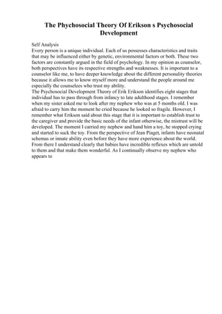 The Phychosocial Theory Of Erikson s Psychosocial
Development
Self Analysis
Every person is a unique individual. Each of us possesses characteristics and traits
that may be influenced either by genetic, environmental factors or both. These two
factors are constantly argued in the field of psychology. In my opinion as counselor,
both perspectives have its respective strengths and weaknesses. It is important to a
counselor like me, to have deeper knowledge about the different personality theories
because it allows me to know myself more and understand the people around me
especially the counselees who trust my ability.
The Psychosocial Development Theory of Erik Erikson identifies eight stages that
individual has to pass through from infancy to late adulthood stages. I remember
when my sister asked me to look after my nephew who was at 5 months old. I was
afraid to carry him the moment he cried because he looked so fragile. However, I
remember what Erikson said about this stage that it is important to establish trust to
the caregiver and provide the basic needs of the infant otherwise, the mistrust will be
developed. The moment I carried my nephew and hand him a toy, he stopped crying
and started to suck the toy. From the perspective of Jean Piaget, infants have neonatal
schemas or innate ability even before they have more experience about the world.
From there I understand clearly that babies have incredible reflexes which are untold
to them and that make them wonderful. As I continually observe my nephew who
appears to
 