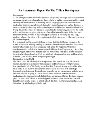 An Assessment Report On The Child s Development
Introduction
As children grow older each child becomes unique and develops individually at their
own pace, the process of developing from a baby to a child requires the achievement
of many different domains of learning; social, language, physical, emotional and
intellectual cognitive development. Educators can influence how a child develops in
these domains by observing and monitoring each child in their natural environment.
Using this method helps the educator assess the child s learning, discovers the child
s likes and interests, explores the areas of the child s development skills, becomes
familiar with the patterns of how to support the child in reaching the next step,
explores whether the child is developing typically for their age ... Show more content
on Helpwriting.net ...
It is important for the educator to keep in mind that the child must be seen as the
whole of the child whiling looking at all areas of development domains. There are a
number of different theorists associated with child development. One major
development theory linked with my focus child is the Jean Piaget theory. According
to Jean Piaget, he believes that children are born with a very basic mental structure
(genetically inherited and evolved) on which all subsequent learning and knowledge
is based. (Sam Mcleod, from Simply Psychology).
Introduction to the Child
The focus child for this study is a two year and four month old boy, his name is
Tristan. Tristan lives at home with his mother and his younger brother who is a
few months old, all of his family speak English. Tristan is a very active child who
loves to be in the outdoor environment and he visits the local park and shops
frequently with his mum. Tristan learns by exploring his environment and the world
in which he lives in, play is Tristan s work as he practices and masters new
intellectual, physical, and social skills in his own learning. During Tristan s outdoor
play, I noticed that Tristan is practising positive behavioural habits and this will
benefit him when he begins to attend school. Tristan s mother encouraged positive
behaviour by reinforcing the limits and
 