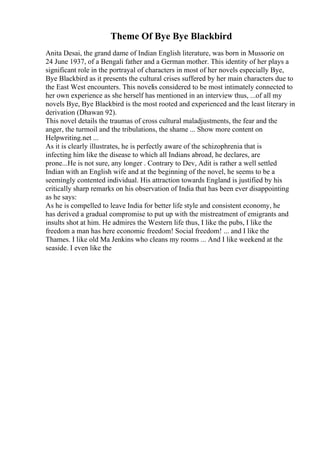 Theme Of Bye Bye Blackbird
Anita Desai, the grand dame of Indian English literature, was born in Mussorie on
24 June 1937, of a Bengali father and a German mother. This identity of her plays a
significant role in the portrayal of characters in most of her novels especially Bye,
Bye Blackbird as it presents the cultural crises suffered by her main characters due to
the East West encounters. This novelis considered to be most intimately connected to
her own experience as she herself has mentioned in an interview thus, ...of all my
novels Bye, Bye Blackbird is the most rooted and experienced and the least literary in
derivation (Dhawan 92).
This novel details the traumas of cross cultural maladjustments, the fear and the
anger, the turmoil and the tribulations, the shame ... Show more content on
Helpwriting.net ...
As it is clearly illustrates, he is perfectly aware of the schizophrenia that is
infecting him like the disease to which all Indians abroad, he declares, are
prone...He is not sure, any longer . Contrary to Dev, Adit is rather a well settled
Indian with an English wife and at the beginning of the novel, he seems to be a
seemingly contented individual. His attraction towards England is justified by his
critically sharp remarks on his observation of India that has been ever disappointing
as he says:
As he is compelled to leave India for better life style and consistent economy, he
has derived a gradual compromise to put up with the mistreatment of emigrants and
insults shot at him. He admires the Western life thus, I like the pubs, I like the
freedom a man has here economic freedom! Social freedom! ... and I like the
Thames. I like old Ma Jenkins who cleans my rooms ... And I like weekend at the
seaside. I even like the
 