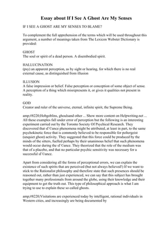 Essay about If I See A Ghost Are My Senses
IF I SEE A GHOST ARE MY SENSES TO BLAME?
To complement the full apprehension of the terms which will be used throughout this
argument, a number of meanings taken from The Lexicon Webster Dictionary is
provided:
GHOST
The soul or spirit of a dead person. A disembodied spirit.
HALLUCINATION
(psy) an apparent perception, as by sight or hearing, for which there is no real
external cause, as distinguished from illusion
ILLUSION
A false impression or belief. False perception or conception of some object of sense.
A perception of a thing which misrepresents it, or gives it qualities not present in
reality.
GOD
Creator and ruler of the universe, eternal, infinite spirit, the Supreme Being.
amp;#8220;Hobgoblins, ghoulsand other ... Show more content on Helpwriting.net ...
All these examples fall under error of perception but the following is an interesting
experiment carried out by the Toronto Society Of Psychical Research. They
discovered that sГ©ance phenomena might be attributed, at least in part, to the same
psychokinetic force that is commonly believed to be responsible for poltergeist
(unquiet ghost) activity. They suggested that this force could be produced by the
minds of the sitters, fuelled perhaps by their unanimous belief that such phenomena
would occur during the sГ©ance. They theorized that the role of the medium was
that of a placebo, and that no particular psychic sensitivity was necessary for a
successful sГ©ance.
Apart from considering all the forms of perceptional errors, we can explain the
existence of such spirits that are perceived (but not always believed!) If we want to
stick to the Rationalist philosophy and therefore state that such presences should be
reasoned out, rather than just experienced, we can say that this subject has brought
together many professionals from around the globe, using their knowledge and their
equipment to get the truth out. This type of philosophical approach is what I am
trying to use to explain these so called ghosts.
amp;#8220;Visitations are experienced today by intelligent, rational individuals in
Western cities, and increasingly are being documented by
 