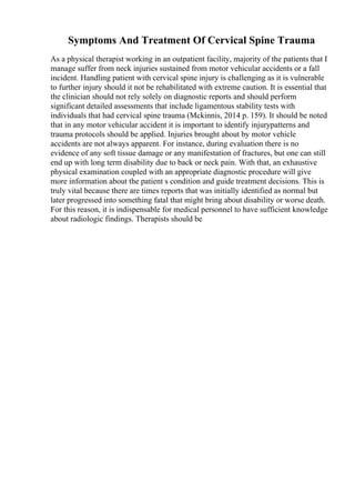 Symptoms And Treatment Of Cervical Spine Trauma
As a physical therapist working in an outpatient facility, majority of the patients that I
manage suffer from neck injuries sustained from motor vehicular accidents or a fall
incident. Handling patient with cervical spine injury is challenging as it is vulnerable
to further injury should it not be rehabilitated with extreme caution. It is essential that
the clinician should not rely solely on diagnostic reports and should perform
significant detailed assessments that include ligamentous stability tests with
individuals that had cervical spine trauma (Mckinnis, 2014 p. 159). It should be noted
that in any motor vehicular accident it is important to identify injurypatterns and
trauma protocols should be applied. Injuries brought about by motor vehicle
accidents are not always apparent. For instance, during evaluation there is no
evidence of any soft tissue damage or any manifestation of fractures, but one can still
end up with long term disability due to back or neck pain. With that, an exhaustive
physical examination coupled with an appropriate diagnostic procedure will give
more information about the patient s condition and guide treatment decisions. This is
truly vital because there are times reports that was initially identified as normal but
later progressed into something fatal that might bring about disability or worse death.
For this reason, it is indispensable for medical personnel to have sufficient knowledge
about radiologic findings. Therapists should be
 