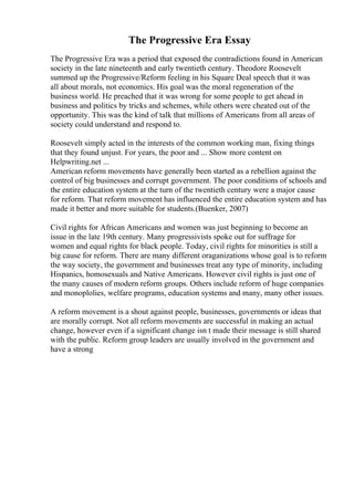 The Progressive Era Essay
The Progressive Era was a period that exposed the contradictions found in American
society in the late nineteenth and early twentieth century. Theodore Roosevelt
summed up the Progressive/Reform feeling in his Square Deal speech that it was
all about morals, not economics. His goal was the moral regeneration of the
business world. He preached that it was wrong for some people to get ahead in
business and politics by tricks and schemes, while others were cheated out of the
opportunity. This was the kind of talk that millions of Americans from all areas of
society could understand and respond to.
Roosevelt simply acted in the interests of the common working man, fixing things
that they found unjust. For years, the poor and ... Show more content on
Helpwriting.net ...
American reform movements have generally been started as a rebellion against the
control of big businesses and corrupt government. The poor conditions of schools and
the entire education system at the turn of the twentieth century were a major cause
for reform. That reform movement has influenced the entire education system and has
made it better and more suitable for students.(Buenker, 2007)
Civil rights for African Americans and women was just beginning to become an
issue in the late 19th century. Many progressivists spoke out for suffrage for
women and equal rights for black people. Today, civil rights for minorities is still a
big cause for reform. There are many different oraganizations whose goal is to reform
the way society, the government and businesses treat any type of minority, including
Hispanics, homosexuals and Native Americans. However civil rights is just one of
the many causes of modern reform groups. Others include reform of huge companies
and monoplolies, welfare programs, education systems and many, many other issues.
A reform movement is a shout against people, businesses, governments or ideas that
are morally corrupt. Not all reform movements are successful in making an actual
change, however even if a significant change isn t made their message is still shared
with the public. Reform group leaders are usually involved in the government and
have a strong
 