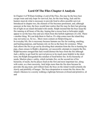 Lord Of The Flies Chapter 4 Analysis
In Chapter 4 of William Golding s Lord of the Flies, fire may be the boys best
escape route and only hope for survival, but, for the time being, Jack and his
hunters must do what is necessary to provide food to allow possible survival.
Introduced in chapter two, the element of fire becomes prominent, and, although
unaware at the time, the boys would later realize that fire may be their last glowing
bit of light on an island shrouded with smoke. Ralph insisted that the boys keep the
fire running at all hours of the day, hoping that a rescue boat or helicopter might
appear to set the boys free and save them from this hellish nightmare of a life. There
s another thing. We can help them to find us. If a ship comes near the island they
may not notice us. So we... Show more content on Helpwriting.net ...
In everyday life, fire is necessary because humans use fire for cooking, smelting,
and heating purposes, and humans rely on fire as the basis for existence. When
Jack allows the fire to go out by diverting their attention from the fire to hunting for
pigs, chaos ensues in Ralph s desperate, yet successful, attempts to reignite the fire.
Ralph becomes enraged that Jack would distract the boys from the fire although
Jack s ability to get food for survival proves to be much more helpful in the short
term, but Ralph disregarded this mindset of food before fire. In his hierarchy of
needs, Maslow place s safety, which includes fire, on the second tier of his
hierarchy of needs, but he places food on the first and most important tier, along
with water, as a bare necessity. Jack helps more than the fire does because he
provides the pig meat, and without food, the boys on the island would certainly die
slowly and painfully of hunger. The boys desparation to restart the fire shows the
island s likeness to a society walking a tightrope between civilized and primitive, id
and
 