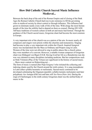 How Did Catholic Church Sacred Music Influence
Medieval...
Between the back drop of the end of the Roman Empire and of closing of the Dark
Ages the Roman Catholic Church had rose to pre eminence to fill the governing
roles in medieval society by direct control or through influence. This influence had
grown to dominate nearly every walk of life of the time. With clergy the most literate
people of the time the nobility had to depend on them as counsel. During 450 1450
AD basic traditions of western culture in both art and music had formed. Through the
guidance of the Church sacred music, Gregorian chant had become the most common
in Europe.
A very important role of the church was as a patron of the arts. In music nearly all
composers and singers were priests within the churches and monasteries. Singing
had become to play a very important role within the Church. Inspired liturgical
music was incorporated into the Mass as Ordinary and Propers sung in Latin.
Women of the time were not allowed to sing in public places like a church unless
they were members of a convent. However, a notable woman composer of Gregorian
chant was Hildegard von Bigen O.S.B. Having lived her life as a Benedictine nun she
was very talented in many disciplines including medicine. But her compositions such
as Ordo Virtutum (Play of the Virtues) are significant in the history of sacred music.
... Show more content on Helpwriting.net ...
The form of music is named after Pope Gregory I who initiated the collecting and
indexing chants used by the Church around the sixth century. It is sung monophonic
in Latin either syllabic/neumatic or melismatic. Sacred music continued to be
developed culminating the Organum (parallel, syllabic/nematic melismatic) and later
polyphonic Ars Antiqua (Old Art) and later still Ars Nova (New Art). During the
reign of Charlemagne in the ninth century Gregorian chant was the unified body of
music in the
 