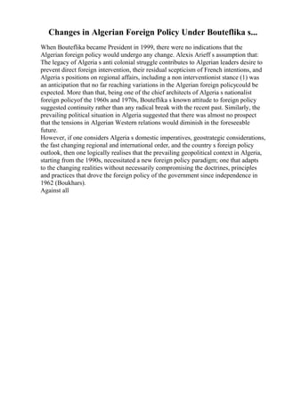 Changes in Algerian Foreign Policy Under Bouteflika s...
When Bouteflika became President in 1999, there were no indications that the
Algerian foreign policy would undergo any change. Alexis Arieff s assumption that:
The legacy of Algeria s anti colonial struggle contributes to Algerian leaders desire to
prevent direct foreign intervention, their residual scepticism of French intentions, and
Algeria s positions on regional affairs, including a non interventionist stance (1) was
an anticipation that no far reaching variations in the Algerian foreign policycould be
expected. More than that, being one of the chief architects of Algeria s nationalist
foreign policyof the 1960s and 1970s, Bouteflika s known attitude to foreign policy
suggested continuity rather than any radical break with the recent past. Similarly, the
prevailing political situation in Algeria suggested that there was almost no prospect
that the tensions in Algerian Western relations would diminish in the foreseeable
future.
However, if one considers Algeria s domestic imperatives, geostrategic considerations,
the fast changing regional and international order, and the country s foreign policy
outlook, then one logically realises that the prevailing geopolitical context in Algeria,
starting from the 1990s, necessitated a new foreign policy paradigm; one that adapts
to the changing realities without necessarily compromising the doctrines, principles
and practices that drove the foreign policy of the government since independence in
1962 (Boukhars).
Against all
 
