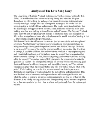 Analysis of The Love Song Essay
The Love Song of J.Alfred Prufrock In the poem, The Love song, written by T.S.
Elliot, J Alfred Prufrock is a man who is very lonely and insecure. He goes
throughout his life wishing for a change, but never stepping up to the plate and
actually making a change. The title of the poem portrays to the reader that the
poem is going to be full of love and romance. The reader soon found out later that
the poem is just the opposite from the title, a sad, lonesome man who is not only
lacking love, but also lacking self confidence and self esteem. The Story of Prufrock
starts out with him deciphering with himself if he should make this change in his
life; he has always been a loner who only observes the world, instead of joining it, but
... Show more content on Helpwriting.net ...
This lowers Prufrocks self esteem even more, just because of the meir thoughts of
a women. Another literary device is used when eating a peach is symbolized as
being the change or the good that prufrock never took hold of. He says Do I dare
to eat a peach?, because if he eats the peach it could get messy, just like if he tried
to change, it could be difficult. The attitude of the Prufrock is very depressing and
sad. His attitude is almost as if he feels so sorry for himself that he expects other
people to make a change for him, instead of getting out into the world and making
a life for himself. The Author makes Shift changes in the poem when he asks the
question Do I dare? This changes the attitude for a while because his thinking goes
from no I ll never be able to change to well should I at least try to? This attitude
change soon ends when he decides that no one will ever notice him, so what is the
point? While looking back at the title, the reader realizes that the poem was
definitely not over love or relationship, but the lack of love and relationship. This
man Prufrock was a lonesome and depressed man with nothing to live for, and
what the author is trying to get across to the reader is to not live his or her life like
this man. Live life by making choices and changes every day to become the person
his or her were made to be; don t live in whole and just watch from the outside, get
out and
 