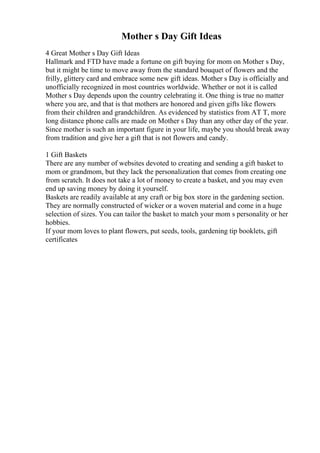 Mother s Day Gift Ideas
4 Great Mother s Day Gift Ideas
Hallmark and FTD have made a fortune on gift buying for mom on Mother s Day,
but it might be time to move away from the standard bouquet of flowers and the
frilly, glittery card and embrace some new gift ideas. Mother s Day is officially and
unofficially recognized in most countries worldwide. Whether or not it is called
Mother s Day depends upon the country celebrating it. One thing is true no matter
where you are, and that is that mothers are honored and given gifts like flowers
from their children and grandchildren. As evidenced by statistics from AT T, more
long distance phone calls are made on Mother s Day than any other day of the year.
Since mother is such an important figure in your life, maybe you should break away
from tradition and give her a gift that is not flowers and candy.
1 Gift Baskets
There are any number of websites devoted to creating and sending a gift basket to
mom or grandmom, but they lack the personalization that comes from creating one
from scratch. It does not take a lot of money to create a basket, and you may even
end up saving money by doing it yourself.
Baskets are readily available at any craft or big box store in the gardening section.
They are normally constructed of wicker or a woven material and come in a huge
selection of sizes. You can tailor the basket to match your mom s personality or her
hobbies.
If your mom loves to plant flowers, put seeds, tools, gardening tip booklets, gift
certificates
 