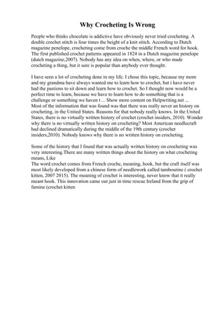 Why Crocheting Is Wrong
People who thinks chocolate is addictive have obviously never tried crocheting. A
double crochet stitch is four times the height of a knit stitch. According to Dutch
magazine penelope, crocheting come from croche the middle French word for hook.
The first published crochet patterns appeared in 1824 in a Dutch magazine penelope
(dutch magazine,2007). Nobody has any idea on when, where, or who made
crocheting a thing, but it sure is popular than anybody ever thought.
I have seen a lot of crocheting done in my life. I chose this topic, because my mom
and my grandma have always wanted me to learn how to crochet, but i have never
had the pastions to sit down and learn how to crochet. So I thought now would be a
perfect time to learn, because we have to learn how to do something that is a
challenge or something we haven t ... Show more content on Helpwriting.net ...
Most of the information that was found was that there was really never an history on
crocheting, in the United States. Reasons for that nobody really knows. In the United
States, there is no virtually written history of crochet (crochet insiders, 2010). Wonder
why there is no virtually written history on crocheting? Most American needlecraft
had declined dramatically during the middle of the 19th century (crochet
insiders,2010). Nobody knows why there is no written history on crocheting.
Some of the history that I found that was actually written history on crocheting was
very interesting.There are many written things about the history on what crocheting
means, Like
The word crochet comes from French croche, meaning, hook, but the craft itself was
most likely developed from a chinese form of needlework called tambourine ( crochet
kitten, 2007 2015). The meaning of crochet is interesting, never know that it really
meant hook. This innovation came out just in time rescue Ireland from the grip of
famine (crochet kitten
 