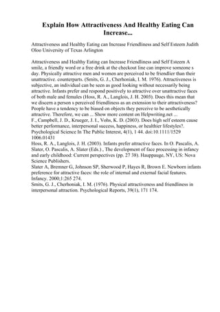 Explain How Attractiveness And Healthy Eating Can
Increase...
Attractiveness and Healthy Eating can Increase Friendliness and Self Esteem Judith
Oloo University of Texas Arlington
Attractiveness and Healthy Eating can Increase Friendliness and Self Esteem A
smile, a friendly word or a free drink at the checkout line can improve someone s
day. Physically attractive men and women are perceived to be friendlier than their
unattractive. counterparts. (Smits, G. J., Cherhoniak, I. M. 1976). Attractiveness is
subjective, an individual can be seen as good looking without necessarily being
attractive. Infants prefer and respond positively to attractive over unattractive faces
of both male and females (Hoss, R. A., Langlois, J. H. 2003). Does this mean that
we discern a person s perceived friendliness as an extension to their attractiveness?
People have a tendency to be biased on objects they perceive to be aesthetically
attractive. Therefore, we can ... Show more content on Helpwriting.net ...
F., Campbell, J. D., Krueger, J. I., Vohs, K. D. (2003). Does high self esteem cause
better performance, interpersonal success, happiness, or healthier lifestyles?.
Psychological Science In The Public Interest, 4(1), 1 44. doi:10.1111/1529
1006.01431
Hoss, R. A., Langlois, J. H. (2003). Infants prefer attractive faces. In O. Pascalis, A.
Slater, O. Pascalis, A. Slater (Eds.) , The development of face processing in infancy
and early childhood: Current perspectives (pp. 27 38). Hauppauge, NY, US: Nova
Science Publishers.
Slater A, Bremner G, Johnson SP, Sherwood P, Hayes R, Brown E. Newborn infants
preference for attractive faces: the role of internal and external facial features.
Infancy. 2000;1:265 274.
Smits, G. J., Cherhoniak, I. M. (1976). Physical attractiveness and friendliness in
interpersonal attraction. Psychological Reports, 39(1), 171 174.
 