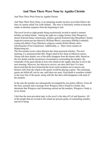 And Then There Were None by Agatha Christie
And Then There Were None by Agatha Christie
And Then There Were None, is an intriguing murder mystery novel that follows the
lines of a poem called Ten Little Indians . The story is intricately written to keep the
reader in absolute suspense from the beginning to end.
The novel involves eight people being mysteriously invited to spend a summer
holiday on Indian Island . Among the eight are a judge (Justice John Wargrave),
doctor (Edward James Armstrong), military general (General John Macarthur), former
inspector/current private detective (William Blore), mercenary (Phillip Lombard),
young rich athlete (Tony Marston), religious woman (Emily Brent), and a
schoolteacher (Vera Claythorne). Additionally, a... Show more content on
Helpwriting.net ...
The first murder occurs when Marston dies from poisoned whiskey. The next
morning, it is announced that Mrs. Rogers died in her sleep of unknown causes.
Along with their deaths, two of the dolls disappear from the dinner table. Based on
the two deaths and the mysterious circumstances surrounding the murders, the
remainder of the guest decide to leave the island on the supply ship due to arrive the
next morning. However, the ship never arrives, nor does their host. It is later
discovered that the host instructed the local costal residents not to answer any
distress calls from the island as the guests would be playing a game. The remaining
guests are killed off, one by one, until there are none. Each death is somehow related
to the story line of the poem, along with the fact that a doll disappears with each of
the murders.
In the end, the murders are subsequently investigated by two police officers. From all
the facts, journals and a message from Wargrave that is found in a bottle, they
determine that Wargrave and Armstrong carried out the murders. Wargrave s body is
never found.
I feel that the most prevalent topic in the novel is the idea of Evil and Injustice. All
of the people that are invited to the island are persons guilty of committing murders
and never being
 