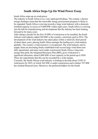 South Africa Steps Up On Wind Power Essay
South Africa steps up on wind power
The industry in South Africa is in a very rapid growth phase. The country s chronic
energy shortages mean that the renewable energy procurement program is likely to
be expanded. South Africa is moving towards a large wind industry with a domestic
installed capacity in excess of 5,000 MW within eight years. South Africa is evolving
into the hub for manufacturing and development that the industry has been looking
forward to for many years.
After taking a decade for the first 10 MW of wind power to be installed, the South
African wind industry added 560 MW to the country s electricity grid in 2014. The
development of the wind industry has taken place within a relatively short period
of about three years, placing South Africa amongst the leading new wind markets
globally. The country s wind resource1 is exceptional. The wind industry and its
supply chain are becoming firmly established with several large wind farms now
fully operational, and many more under construction South Africa s long term
energy blue print, the Integrated Resource Plan (IRP), gives wind power a
significant allocation, about 8,400 MW of new capacity in the period up to 2030.
There are expectations that this can be exceeded by a wide margin.
Currently, the South African wind industry is looking to develop about 5 GW of
wind power by 2019, of which 562 MW is under construction and a further 787 MW
has reached financial close. Moreover, the preferred bidders for the fourth
 