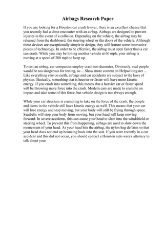 Airbags Research Paper
If you are looking for a Houston car crash lawyer, there is an excellent chance that
you recently had a close encounter with an airbag. Airbags are designed to prevent
injuries in the event of a collision. Depending on the vehicle, the airbag may be
released from the dashboard, the steering wheel or the doors of the vehicle. Although
these devices are exceptionally simple in design, they still feature some innovative
pieces of technology. In order to be effective, the airbag must open faster than a car
can crash. While you may be hitting another vehicle at 60 mph, your airbag is
moving at a speed of 200 mph to keep up.
To test an airbag, car companies employ crash test dummies. Obviously, real people
would be too dangerous for testing, so ... Show more content on Helpwriting.net ...
Like everything else on earth, airbags and car accidents are subject to the laws of
physics. Basically, something that is heavier or faster will have more kinetic
energy. If you crash into something, this means that a heavier car or faster speed
will be throwing more force into the crash. Modern cars are made to crumple on
impact and take some of this force, but vehicle design is not always enough.
While your car structure is crumpling to take on the force of the crash, the people
and items in the vehicle still have kinetic energy as well. This means that your car
will lose energy and stop moving, but your body will still be flying through space.
Seatbelts will stop your body from moving, but your head will keep moving
forward. In severe accidents, this can cause your head to slam into the windshield or
steering wheel. To prevent this from happening, airbags are used to slow down the
momentum of your head. As your head hits the airbag, the nylon bag deflates so that
your head does not end up bouncing back into the seat. If you were recently in a car
accident and this did not occur, you should contact a Houston auto wreck attorney to
talk about your
 