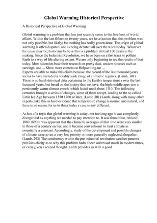 Global Warming Historical Perspective
A Historical Perspective of Global Warming
Global warming is a problem that has just recently come to the forefront of world
affairs. Within the last fifteen to twenty years, we have known that this problem was
not only possible, but likely; but nothing has really gotten done. The origin of global
warming is often disputed, and is being debated all over the world today. Whatever
the cause may be, historians believe this is a problem at least 100 years in the
making. Since the Industrial Revolution, we have been on a fast track to pollute
Earth to a way of life altering extent. We are only beginning to see the results of that
today. Most scientists base their research on proxy data; ancient sources such as
carvings, and ... Show more content on Helpwriting.net ...
Experts are able to make this claim because, the record of the last thousand years
seems to have included a notably wide range of climactic regimes. (Lamb, 301)
There is no hard statistical data pertaining to the Earth s temperature s over the last
thousand years, but based on the history that we have, the high middle ages saw a
persistently warm climate epoch, which lasted until about 1310. The following
centuries brought a series of changes, some of them abrupt, leading to the so called
Little Ice Age between 1550 1700 or later. (Lamb 301) Lamb, along with many other
experts, take this as hard evidence that temperature change is normal and natural, and
there is no reason for us to think today s case is any different.
As hot of a topic that global warming is today, not too long ago it was completely
disregarded as anything we needed to pay attention to. It was found that, Around
1880 1890 it was apparent that the climactic averages of that time were very similar
to those of a century earlier, and it became conventional to treat climate as
essentially a constant. Accordingly, study of the development and possible changes
of climate were given a very low priority or more generally neglected altogether.
(Lamb, 292) The consistency within the pre industrial revolution weather patterns
provides clarity as to why this problem hadn t been addressed much in modern times,
or even given a second thought. Lamb provides us with a good
 